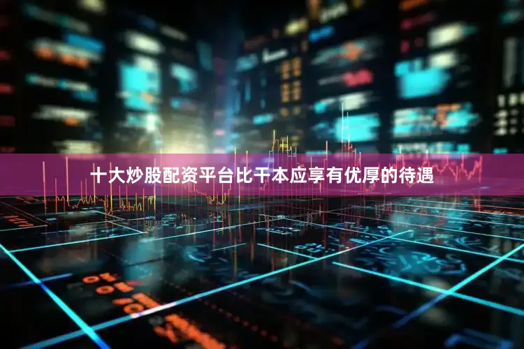 十大炒股配資平臺(tái)比干本應(yīng)享有優(yōu)厚的待遇