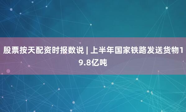 股票按天配資時(shí)報(bào)數(shù)說(shuō) | 上半年國(guó)家鐵路發(fā)送貨物19.8億噸